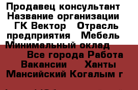 Продавец-консультант › Название организации ­ ГК Вектор › Отрасль предприятия ­ Мебель › Минимальный оклад ­ 15 000 - Все города Работа » Вакансии   . Ханты-Мансийский,Когалым г.